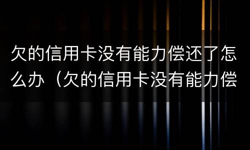 欠的信用卡没有能力偿还了怎么办（欠的信用卡没有能力偿还了怎么办理）