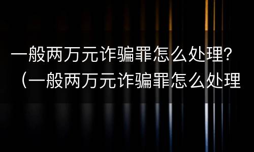 一般两万元诈骗罪怎么处理？（一般两万元诈骗罪怎么处理的）