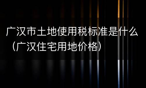 广汉市土地使用税标准是什么（广汉住宅用地价格）