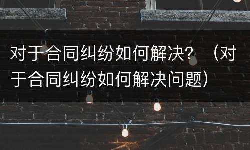 对于合同纠纷如何解决？（对于合同纠纷如何解决问题）