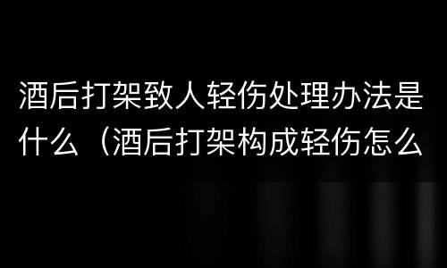 酒后打架致人轻伤处理办法是什么（酒后打架构成轻伤怎么办）