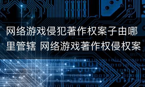 网络游戏侵犯著作权案子由哪里管辖 网络游戏著作权侵权案例