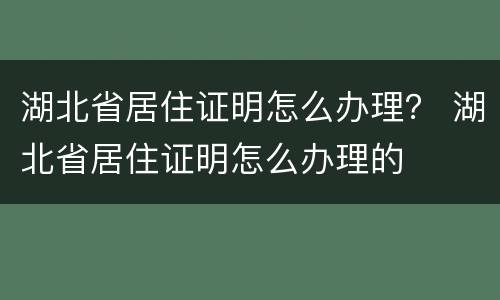 湖北省居住证明怎么办理？ 湖北省居住证明怎么办理的