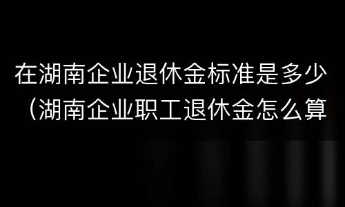 在湖南企业退休金标准是多少（湖南企业职工退休金怎么算）