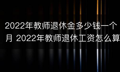 2022年教师退休金多少钱一个月 2022年教师退休工资怎么算