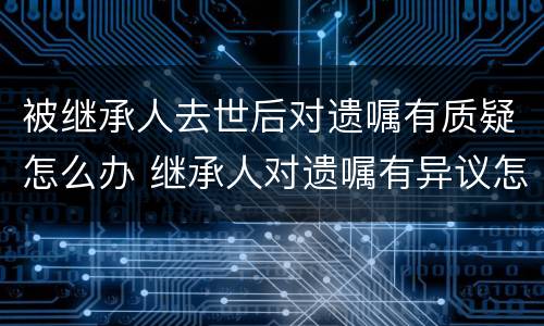 被继承人去世后对遗嘱有质疑怎么办 继承人对遗嘱有异议怎么处理