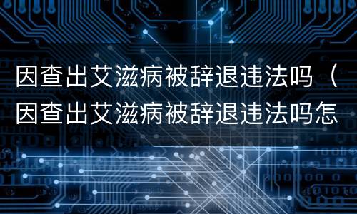 因查出艾滋病被辞退违法吗（因查出艾滋病被辞退违法吗怎么办）