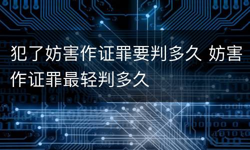犯了妨害作证罪要判多久 妨害作证罪最轻判多久