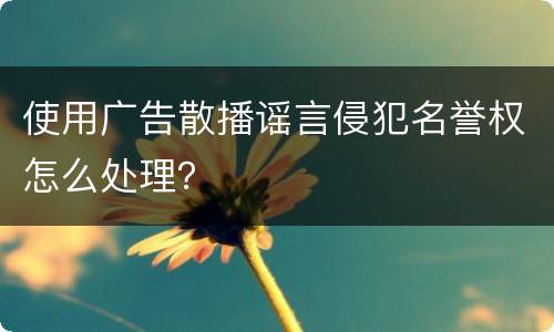 使用广告散播谣言侵犯名誉权怎么处理？