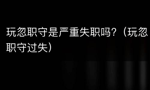 玩忽职守是严重失职吗?（玩忽职守过失）