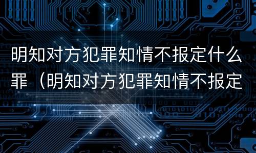 明知对方犯罪知情不报定什么罪（明知对方犯罪知情不报定什么罪名）
