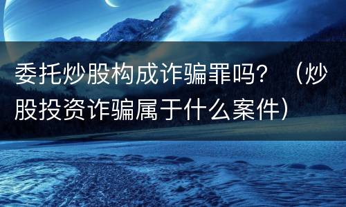 委托炒股构成诈骗罪吗？（炒股投资诈骗属于什么案件）