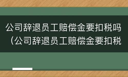 公司辞退员工赔偿金要扣税吗（公司辞退员工赔偿金要扣税吗怎么算）