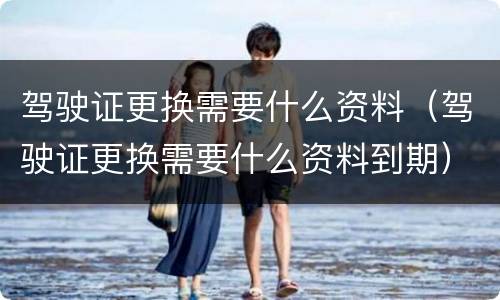 驾驶证更换需要什么资料（驾驶证更换需要什么资料到期）
