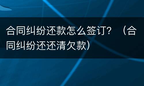 合同纠纷还款怎么签订？（合同纠纷还还清欠款）