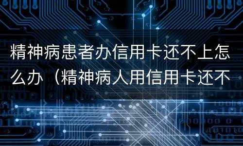 精神病患者办信用卡还不上怎么办（精神病人用信用卡还不起怎么办?）