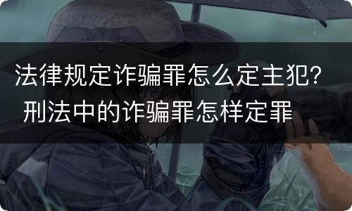 法律规定诈骗罪怎么定主犯？ 刑法中的诈骗罪怎样定罪