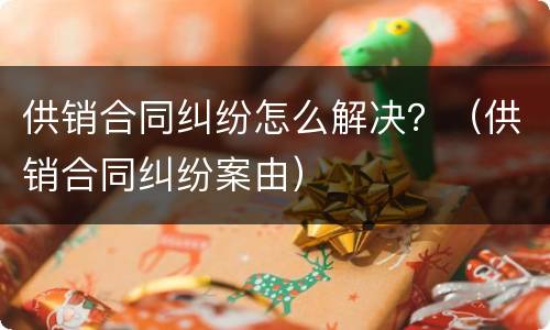 供销合同纠纷怎么解决？（供销合同纠纷案由）