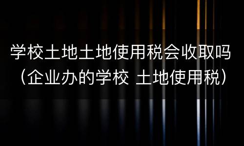 学校土地土地使用税会收取吗（企业办的学校 土地使用税）