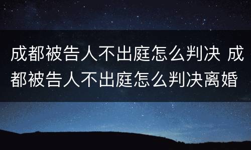 成都被告人不出庭怎么判决 成都被告人不出庭怎么判决离婚