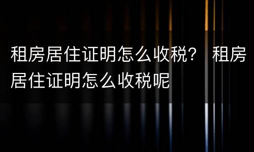 租房居住证明怎么收税？ 租房居住证明怎么收税呢
