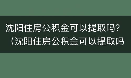 沈阳住房公积金可以提取吗？（沈阳住房公积金可以提取吗现在）