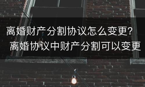 离婚财产分割协议怎么变更？ 离婚协议中财产分割可以变更吗