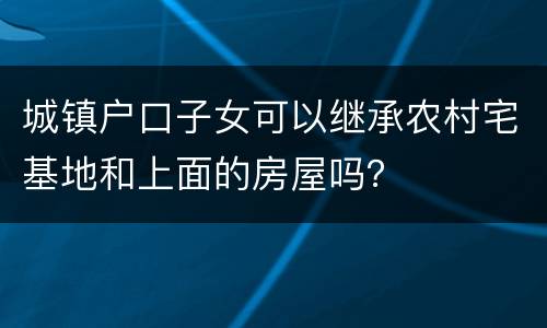 城镇户口子女可以继承农村宅基地和上面的房屋吗？