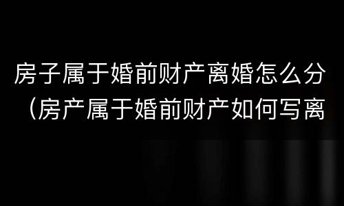 房子属于婚前财产离婚怎么分（房产属于婚前财产如何写离婚协议）