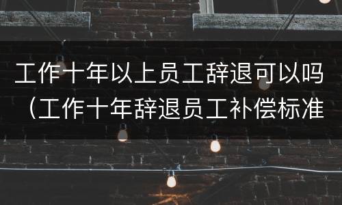 工作十年以上员工辞退可以吗（工作十年辞退员工补偿标准）
