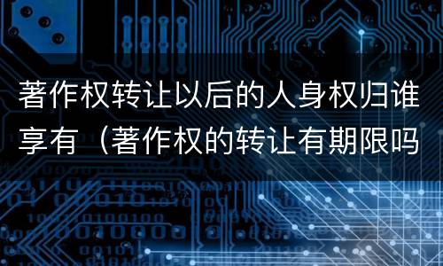 著作权转让以后的人身权归谁享有（著作权的转让有期限吗）