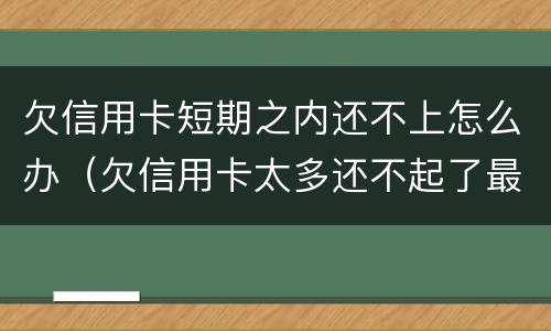 欠信用卡短期之内还不上怎么办（欠信用卡太多还不起了最终会怎么办）