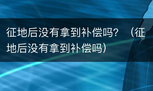 征地后没有拿到补偿吗？（征地后没有拿到补偿吗）