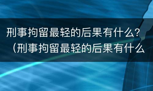 刑事拘留最轻的后果有什么？（刑事拘留最轻的后果有什么情况）