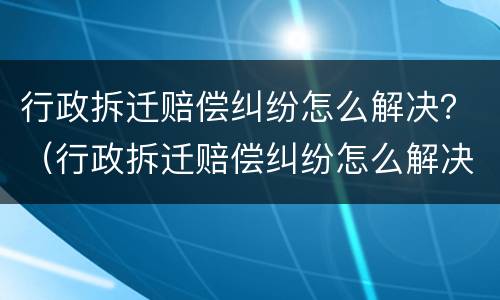 行政拆迁赔偿纠纷怎么解决？（行政拆迁赔偿纠纷怎么解决问题）