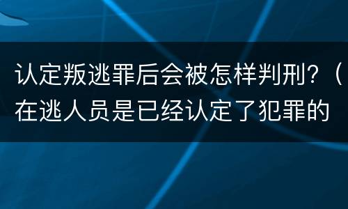 认定叛逃罪后会被怎样判刑?（在逃人员是已经认定了犯罪的吗）