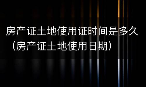 房产证土地使用证时间是多久（房产证土地使用日期）