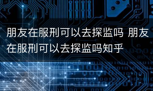 朋友在服刑可以去探监吗 朋友在服刑可以去探监吗知乎
