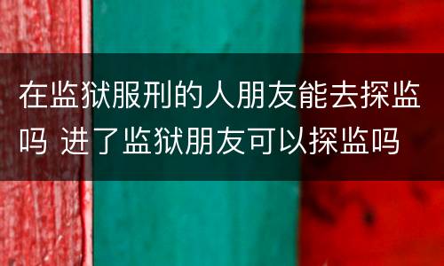 在监狱服刑的人朋友能去探监吗 进了监狱朋友可以探监吗