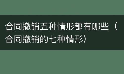 合同撤销五种情形都有哪些（合同撤销的七种情形）