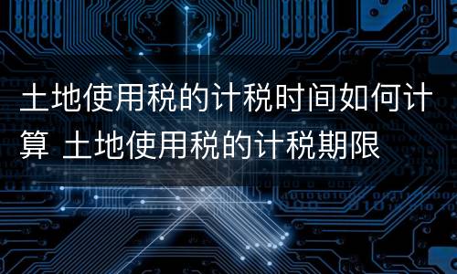 土地使用税的计税时间如何计算 土地使用税的计税期限