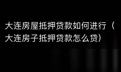 大连房屋抵押贷款如何进行（大连房子抵押贷款怎么贷）