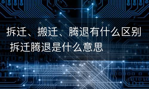 拆迁、搬迁、腾退有什么区别 拆迁腾退是什么意思