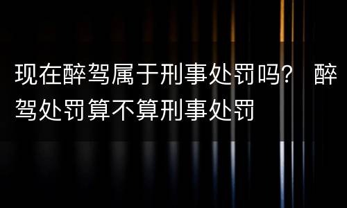 现在醉驾属于刑事处罚吗？ 醉驾处罚算不算刑事处罚