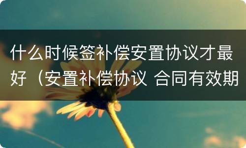什么时候签补偿安置协议才最好（安置补偿协议 合同有效期）