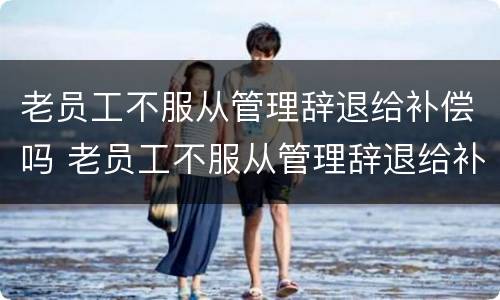 老员工不服从管理辞退给补偿吗 老员工不服从管理辞退给补偿吗合法吗