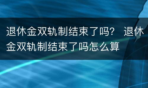 退休金双轨制结束了吗？ 退休金双轨制结束了吗怎么算
