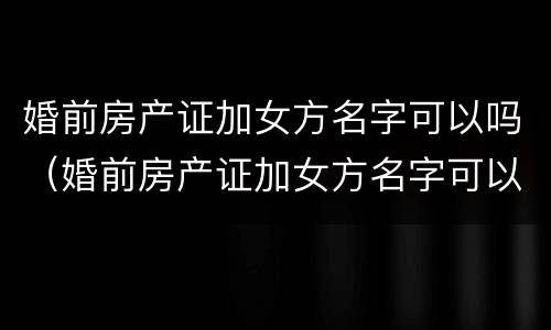 婚前房产证加女方名字可以吗（婚前房产证加女方名字可以吗）