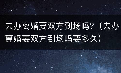 去办离婚要双方到场吗?（去办离婚要双方到场吗要多久）