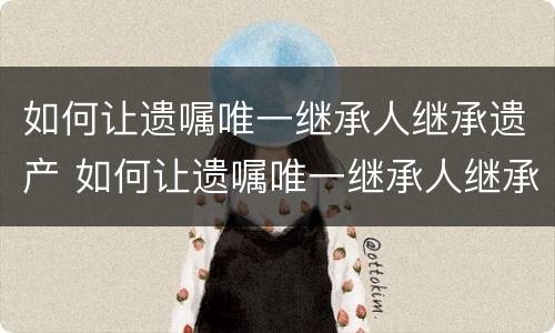 如何让遗嘱唯一继承人继承遗产 如何让遗嘱唯一继承人继承遗产给孩子